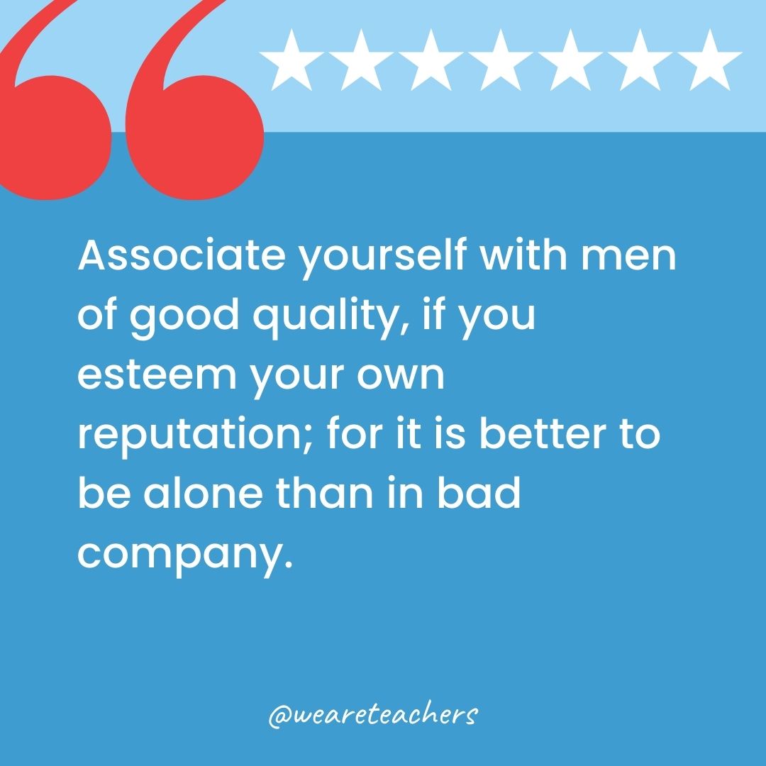 Associate yourself with men of good quality, if you esteem your own reputation; for it is better to be alone than in bad company.-george washington quotes