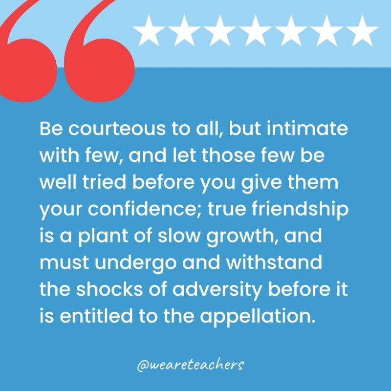 Be courteous to all, but intimate with few, and let those few be well tried before you give them your confidence; true friendship is a plant of slow growth, and must undergo and withstand the shocks of adversity before it is entitled to the appellation.