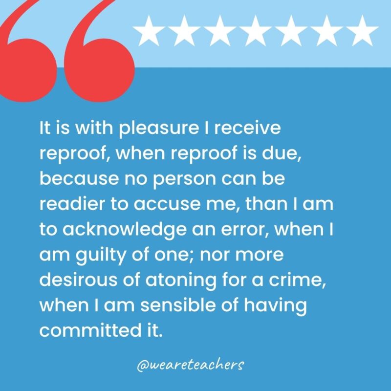 It is with pleasure I receive reproof, when reproof is due, because no person can be readier to accuse me, than I am to acknowledge an error, when I am guilty of one; nor more desirous of atoning for a crime, when I am sensible of having committed it.