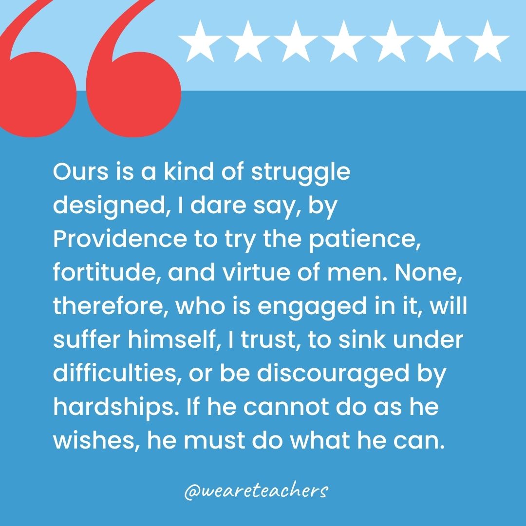 Ours is a kind of struggle designed, I dare say, by Providence to try the patience, fortitude, and virtue of men. None, therefore, who is engaged in it, will suffer himself, I trust, to sink under difficulties, or be discouraged by hardships. If he cannot do as he wishes, he must do what he can.-george washington quotes