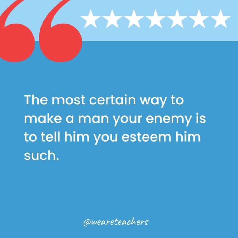 The most certain way to make a man your enemy is to tell him you esteem him such.