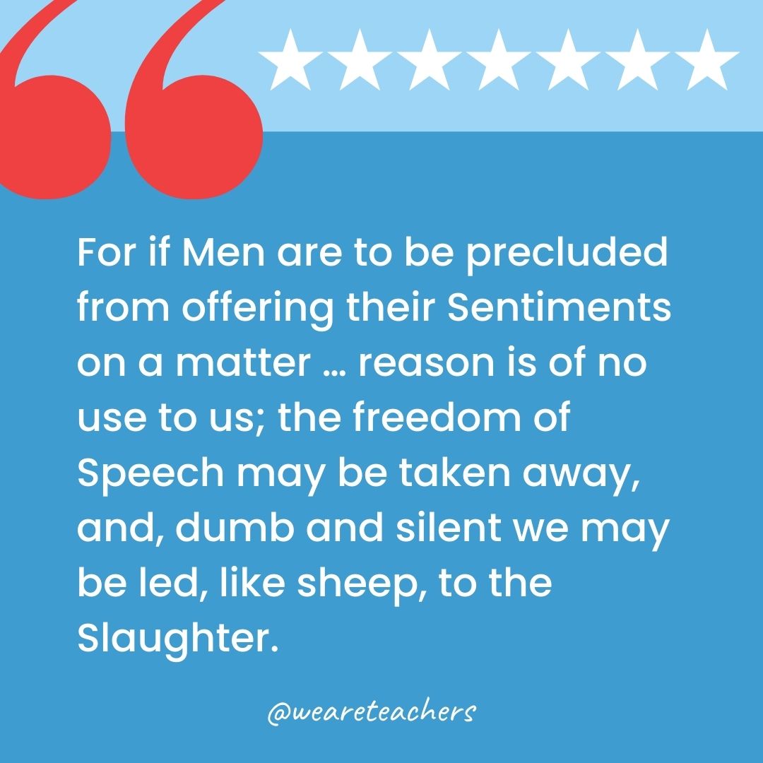 For if Men are to be precluded from offering their Sentiments on a matter … reason is of no use to us; the freedom of Speech may be taken away, and, dumb and silent we may be led, like sheep, to the Slaughter.-george washington quotes