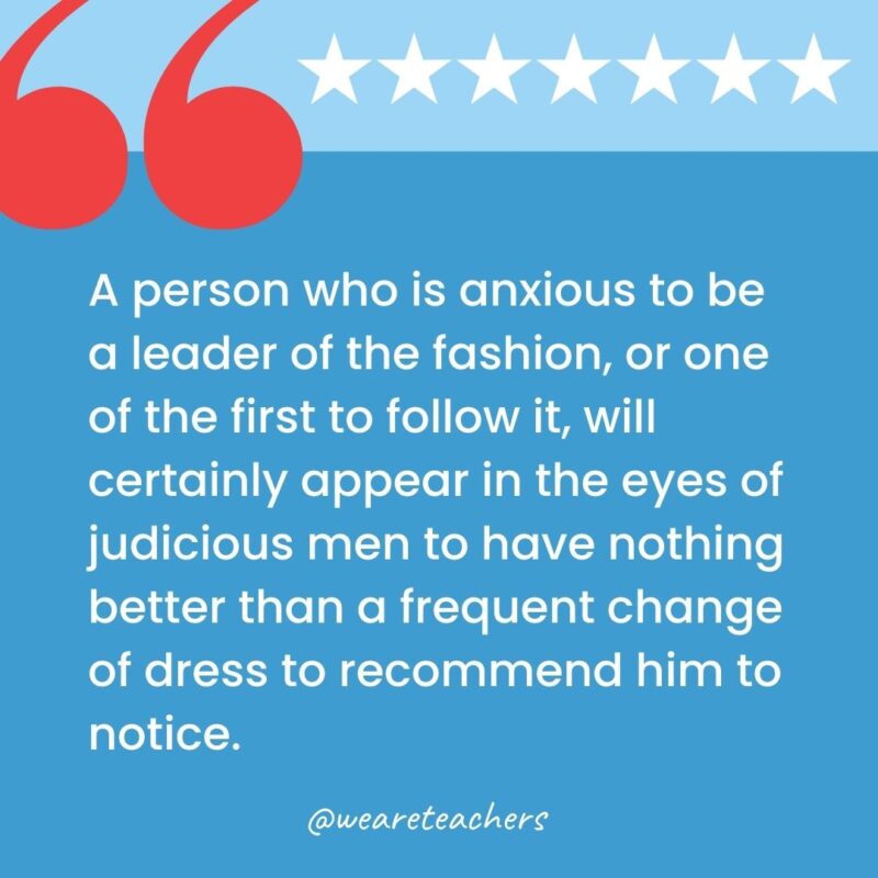 A person who is anxious to be a leader of the fashion, or one of the first to follow it, will certainly appear in the eyes of judicious men to have nothing better than a frequent change of dress to recommend him to notice.