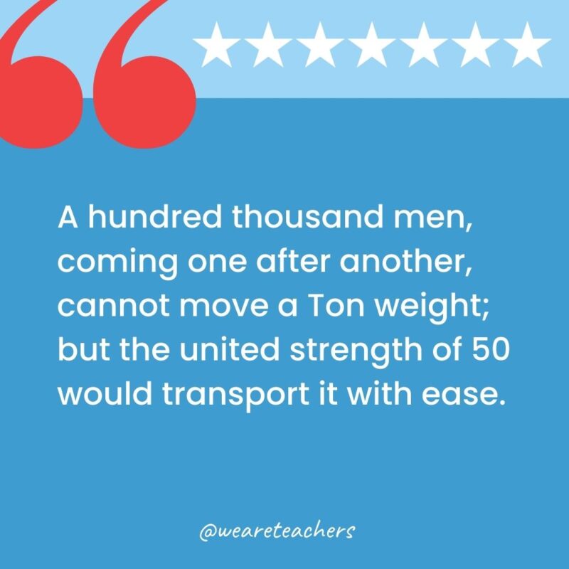 A hundred thousand men, coming one after another, cannot move a Ton weight; but the united strength of 50 would transport it with ease.