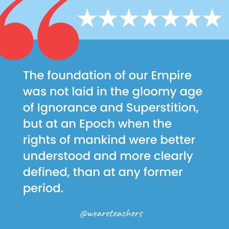 The foundation of our Empire was not laid in the gloomy age of Ignorance and Superstition, but at an Epoch when the rights of mankind were better understood and more clearly defined, than at any former period.