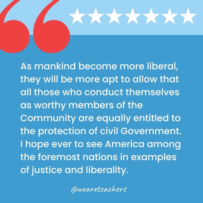 As mankind become more liberal, they will be more apt to allow that all those who conduct themselves as worthy members of the Community are equally entitled to the protection of civil Government. I hope ever to see America among the foremost nations in examples of justice and liberality.