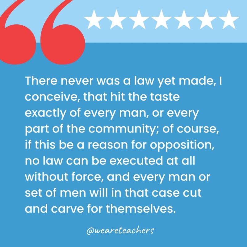 There never was a law yet made, I conceive, that hit the taste exactly of every man, or every part of the community; of course, if this be a reason for opposition, no law can be executed at all without force, and every man or set of men will in that case cut and carve for themselves.