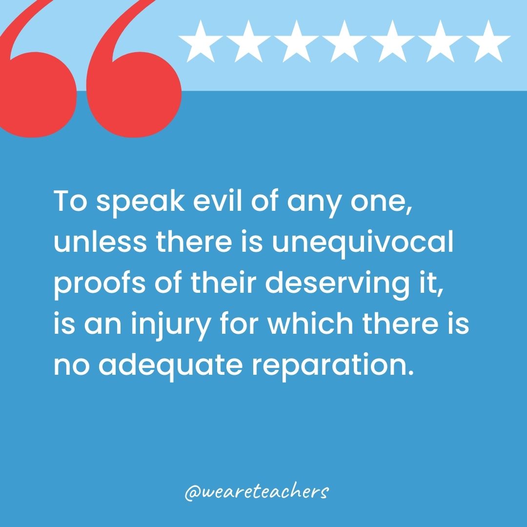 To speak evil of any one, unless there is unequivocal proofs of their deserving it, is an injury for which there is no adequate reparation.-george washington quotes