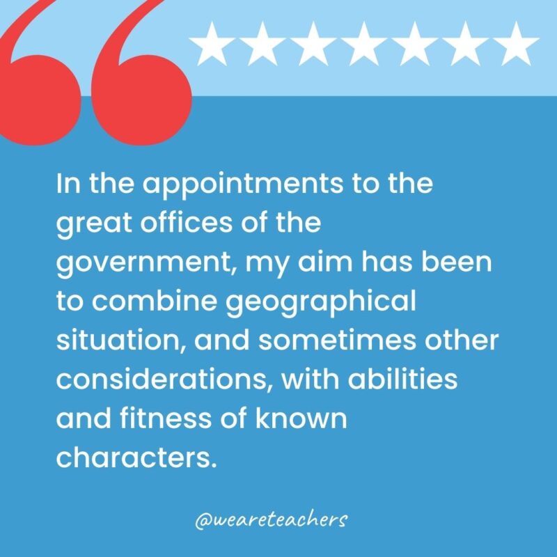 In the appointments to the great offices of the government, my aim has been to combine geographical situation, and sometimes other considerations, with abilities and fitness of known characters.