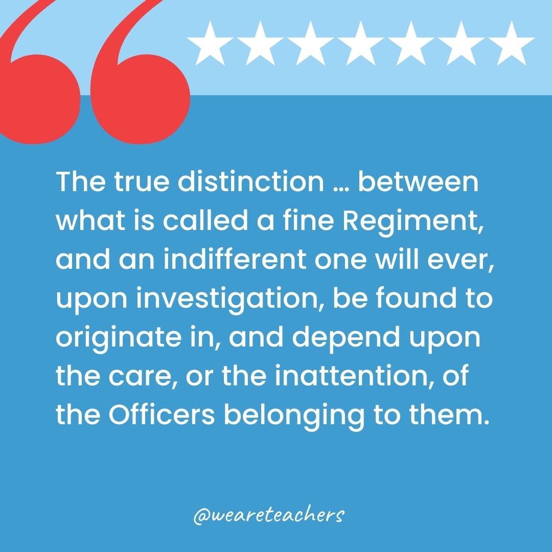 The true distinction … between what is called a fine Regiment, and an indifferent one will ever, upon investigation, be found to originate in, and depend upon the care, or the inattention, of the Officers belonging to them.-george washington quotes