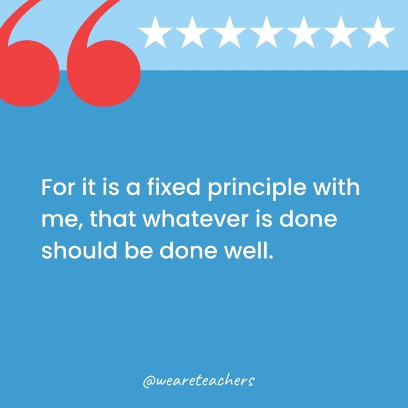 For it is a fixed principle with me, that whatever is done should be done well.