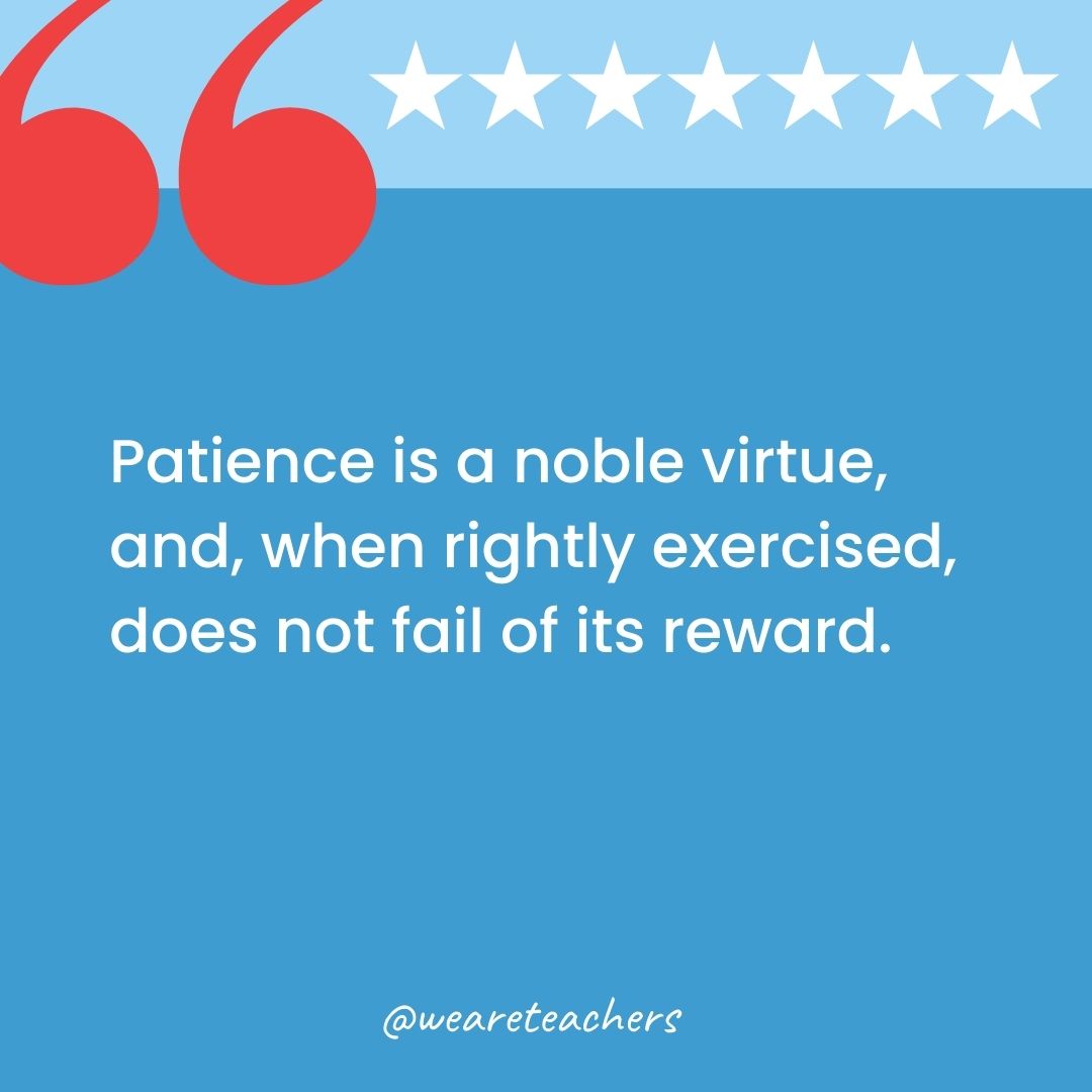 Patience is a noble virtue, and, when rightly exercised, does not fail of its reward.-george washington quotes