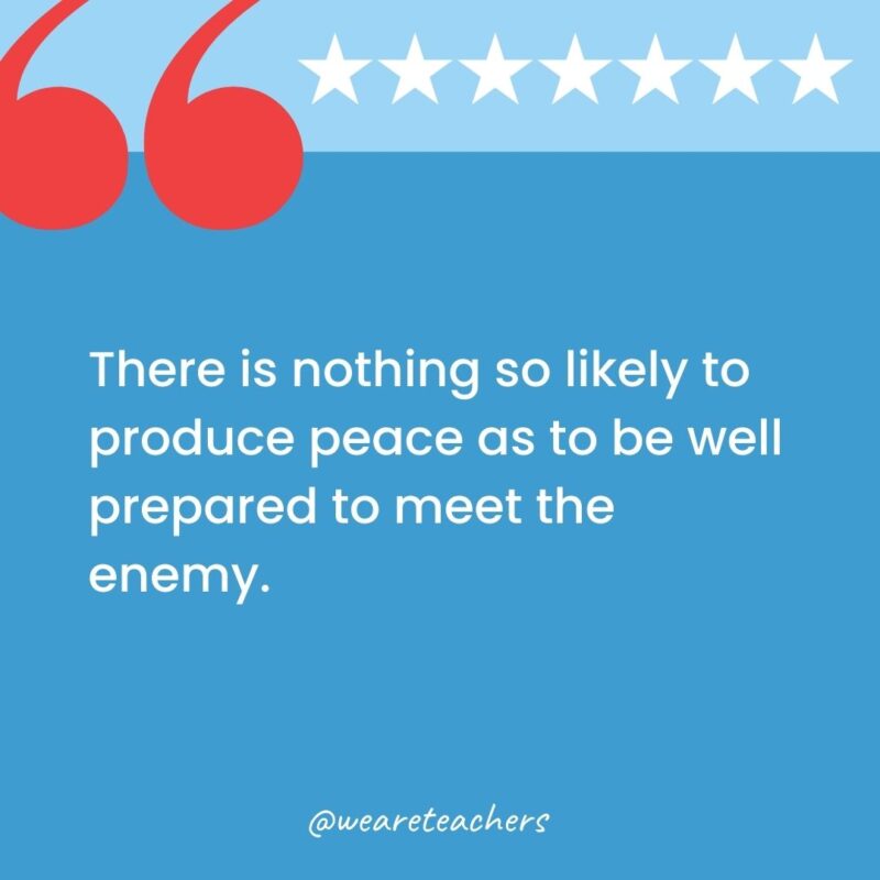 There is nothing so likely to produce peace as to be well prepared to meet the enemy