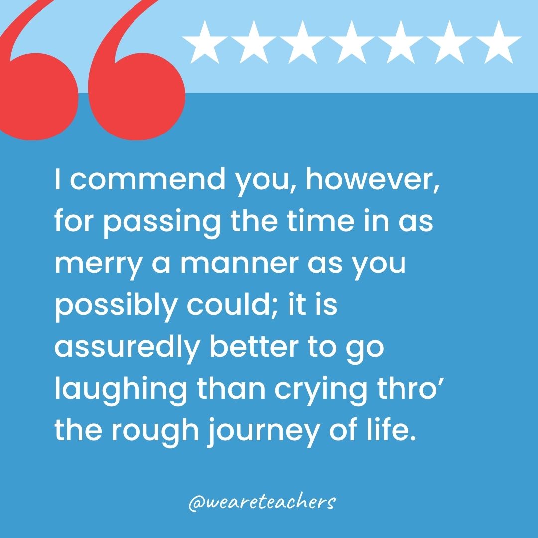 I commend you, however, for passing the time in as merry a manner as you possibly could; it is assuredly better to go laughing than crying thro' the rough journey of life.-george washington quotes