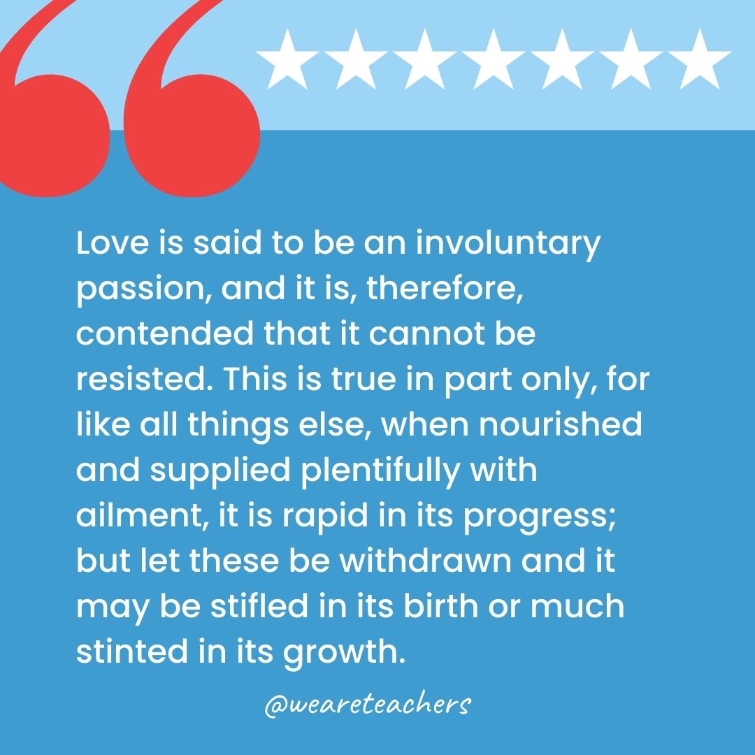 Love is said to be an involuntary passion, and it is, therefore, contended that it cannot be resisted. This is true in part only, for like all things else, when nourished and supplied plentifully with ailment, it is rapid in its progress; but let these be withdrawn and it may be stifled in its birth or much stinted in its growth.-george washington quotes