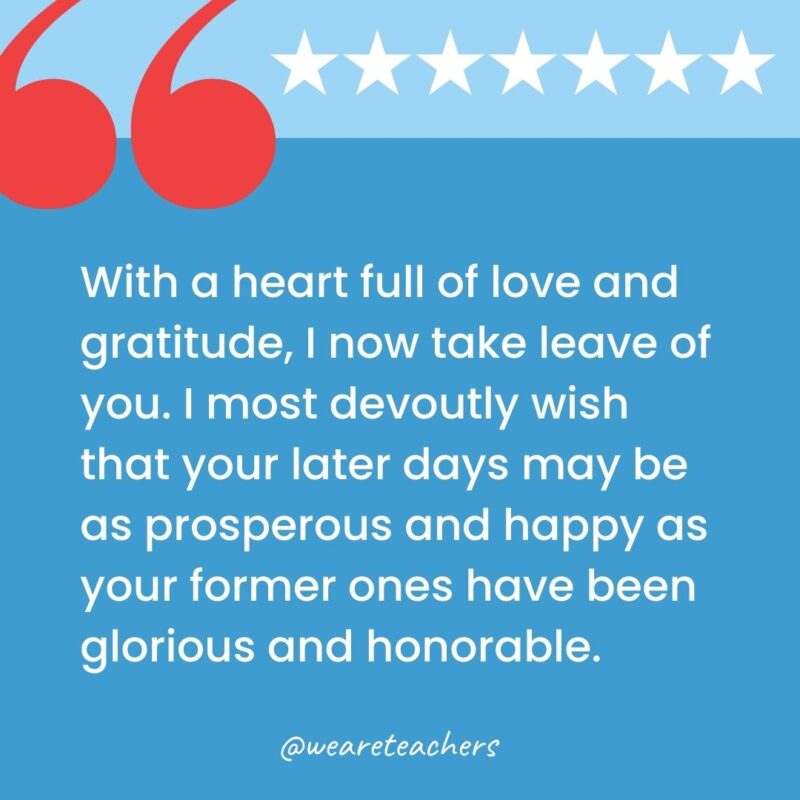 With a heart full of love and gratitude, I now take leave of you. I most devoutly wish that your later days may be as prosperous and happy as your former ones have been glorious and honorable.