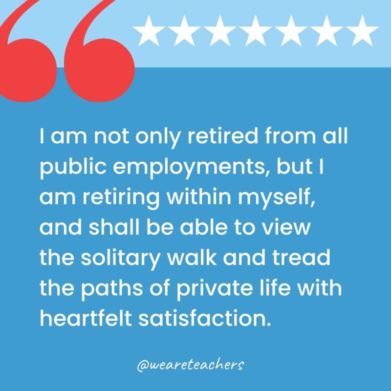 I am not only retired from all public employments, but I am retiring within myself, and shall be able to view the solitary walk and tread the paths of private life with heartfelt satisfaction.