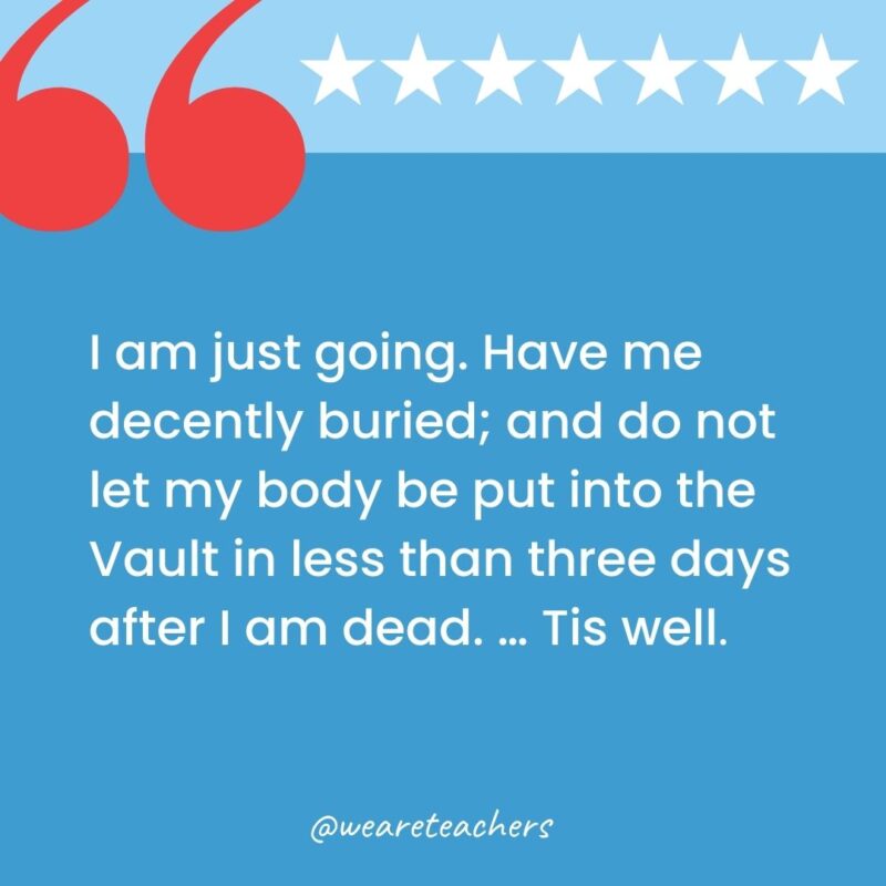 I am just going. Have me decently buried; and do not let my body be put into the Vault in less than three days after I am dead. ... Tis well.