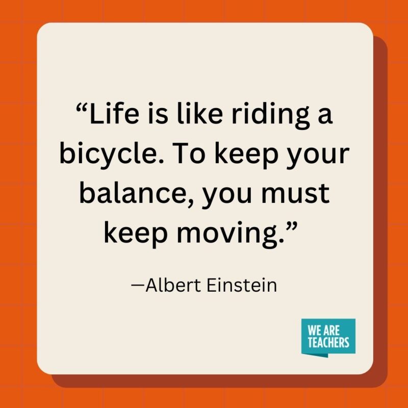 Life is like riding a bicycle. To keep your balance, you must keep moving.