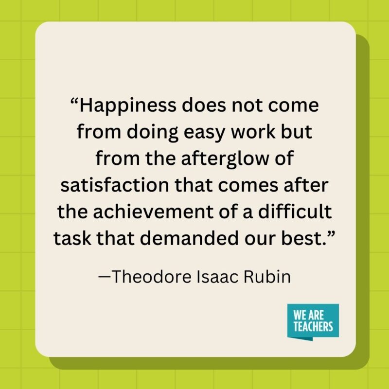 Happiness does not come from doing easy work but from the afterglow of satisfaction that comes after the achievement of a difficult task that demanded our best.