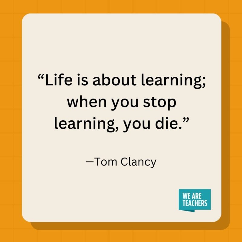 Life is about learning; when you stop learning, you die.