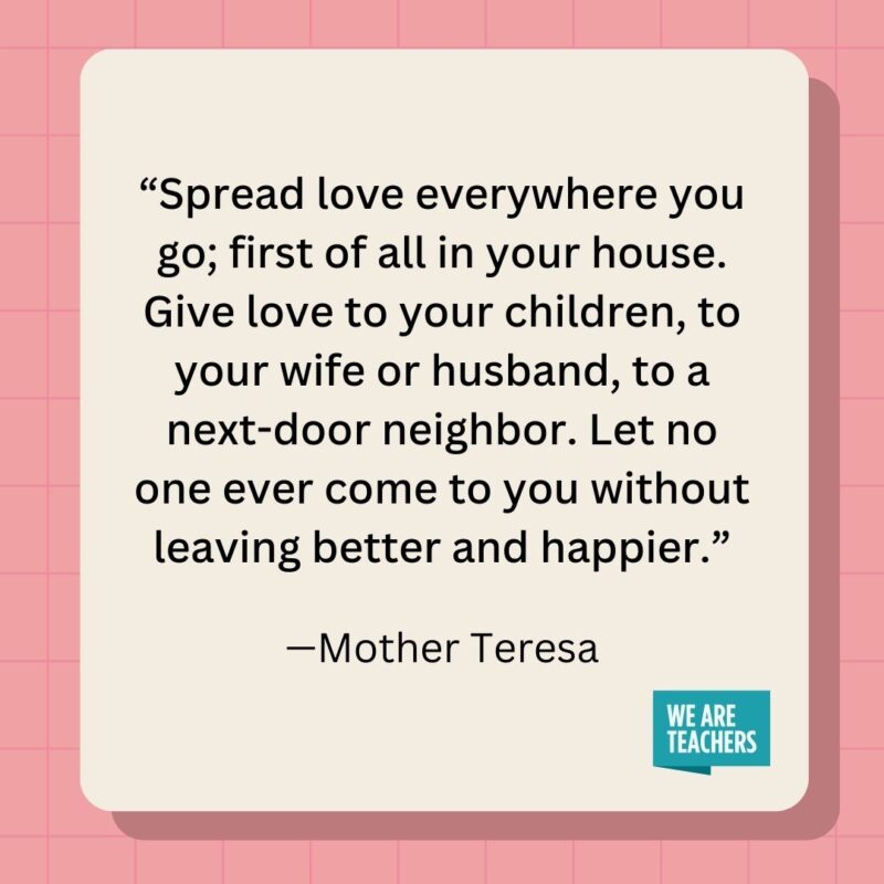 Spread love everywhere you go; first of all in your house. Give love to your children, to your wife or husband, to a next-door neighbor. Let no one ever come to you without leaving better and happier.- inspirational quotes