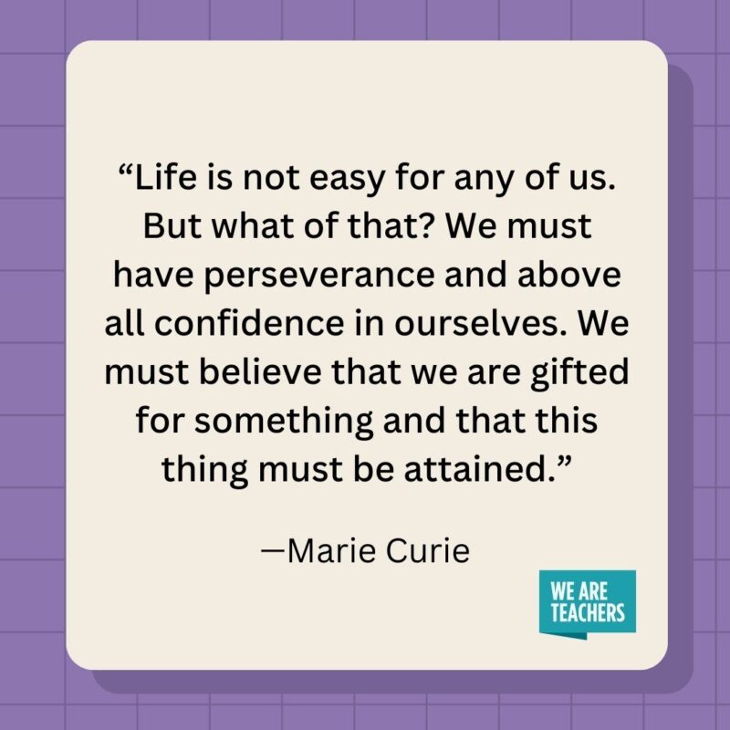 Life is not easy for any of us. But what of that? We must have perseverance and above all confidence in ourselves. We must believe that we are gifted for something and that this thing must be attained.