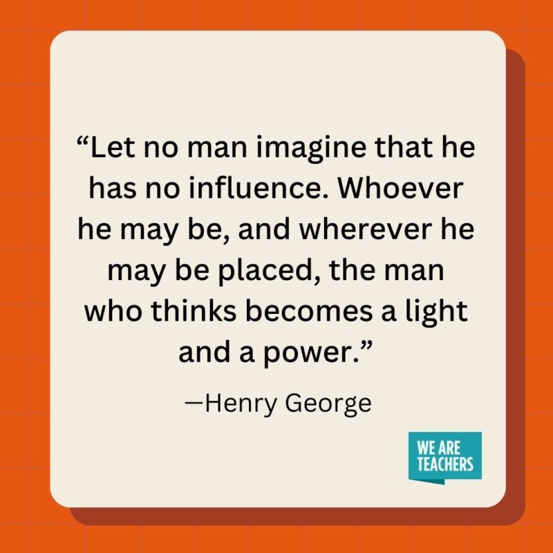 Let no man imagine that he has no influence. Whoever he may be, and wherever he may be placed, the man who thinks becomes a light and a power.