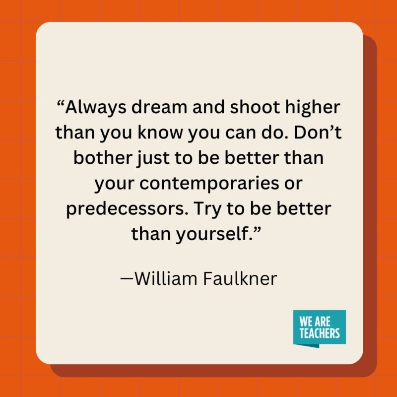 Always dream and shoot higher than you know you can do. Don't bother just to be better than your contemporaries or predecessors. Try to be better than yourself.