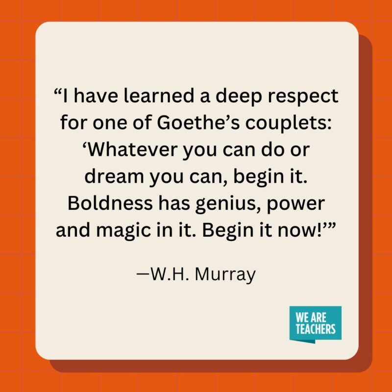 I have learned a deep respect for one of Goethe's couplets: 'Whatever you can do or dream you can, begin it. Boldness has genius, power and magic in it. Begin it now!’