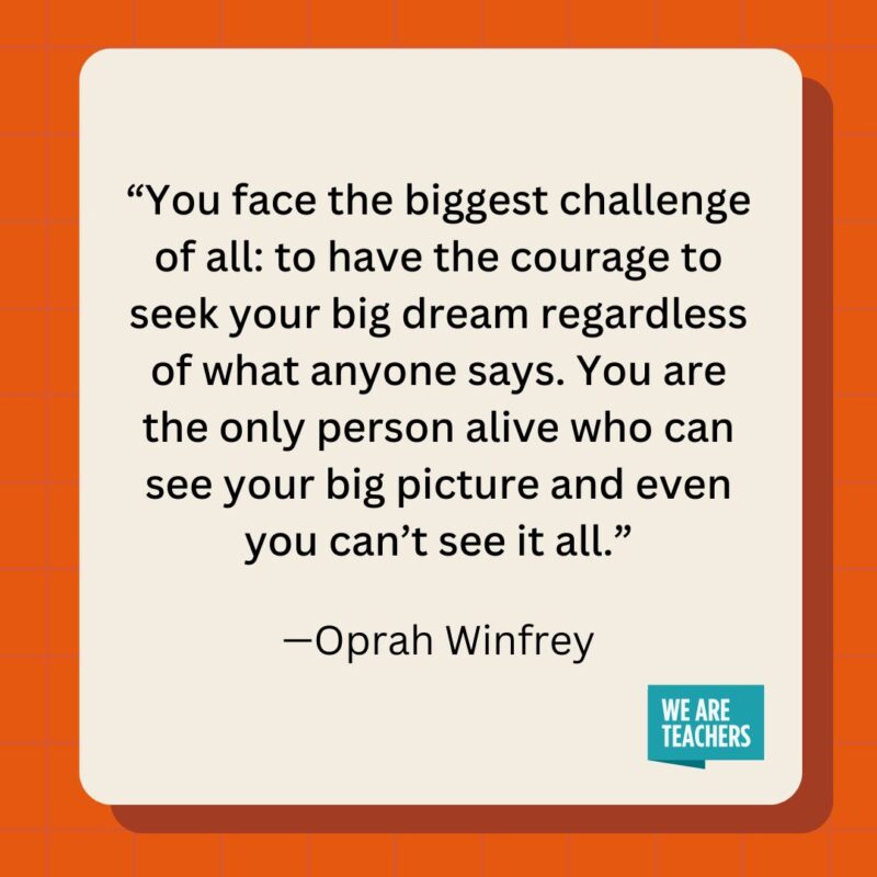 You face the biggest challenge of all: to have the courage to seek your big dream regardless of what anyone says. You are the only person alive who can see your big picture and even you can't see it all.- inspirational quotes