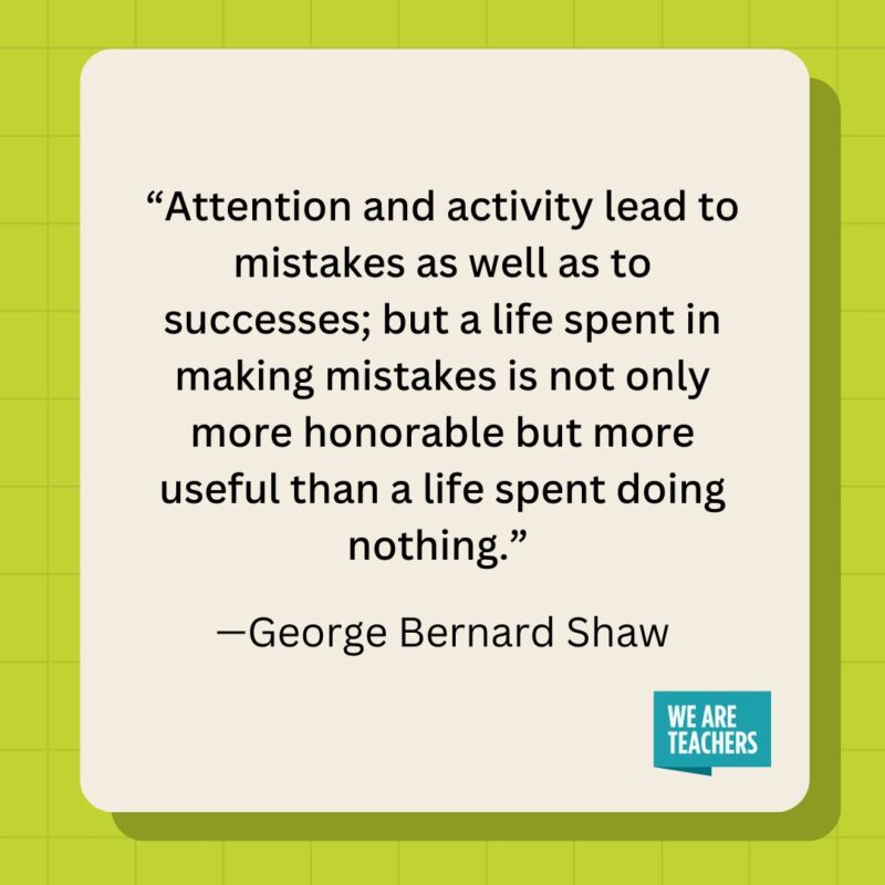 Attention and activity lead to mistakes as well as to successes; but a life spent in making mistakes is not only more honorable but more useful than a life spent doing nothing.