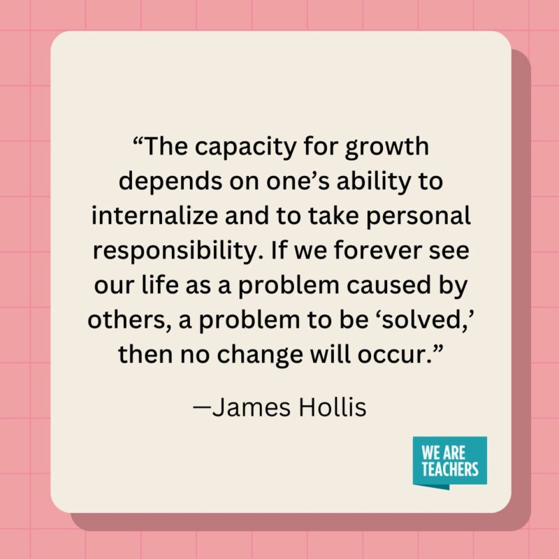 The capacity for growth depends on one's ability to internalize and to take personal responsibility. If we forever see our life as a problem caused by others, a problem to be 'solved,' then no change will occur.