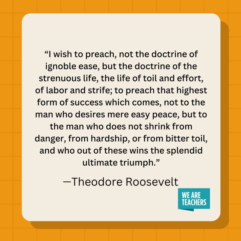 I wish to preach, not the doctrine of ignoble ease, but the doctrine of the strenuous life, the life of toil and effort, of labor and strife; to preach that highest form of success which comes, not to the man who desires mere easy peace, but to the man who does not shrink from danger, from hardship, or from bitter toil, and who out of these wins the splendid ultimate triumph.